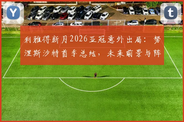 利雅得新月2026亚冠意外出局：努涅斯沙特首季总结，未来前景与阵容短板分析