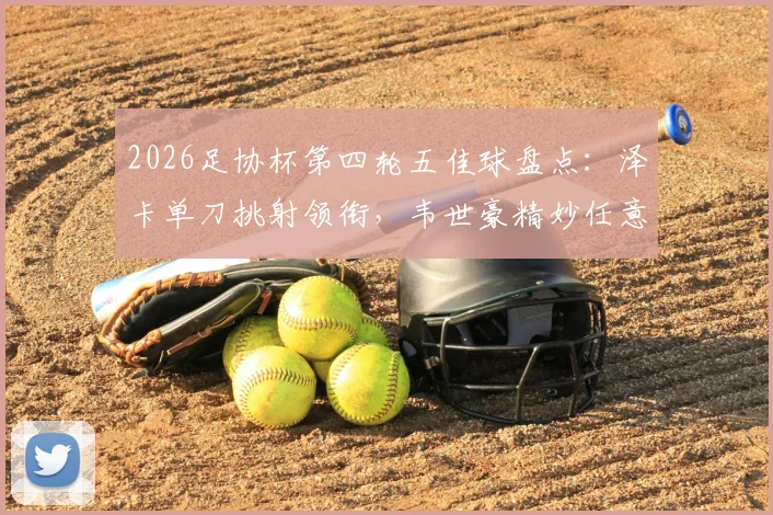 2026足协杯第四轮五佳球盘点：泽卡单刀挑射领衔，韦世豪精妙任意球破门解析