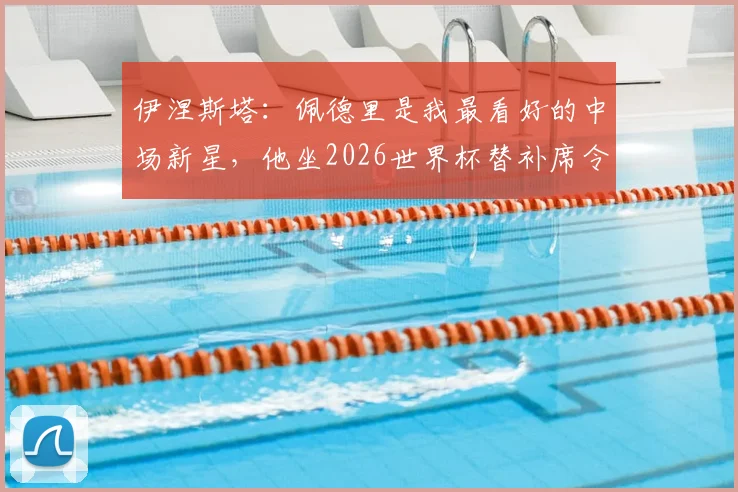 伊涅斯塔：佩德里是我最看好的中场新星，他坐2026世界杯替补席令人费解