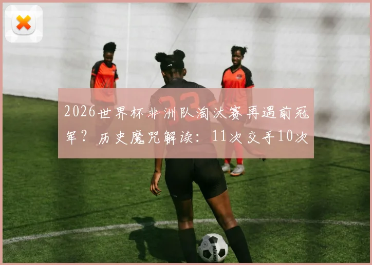 2026世界杯非洲队淘汰赛再遇前冠军？历史魔咒解读：11次交手10次出局，仅一次例外