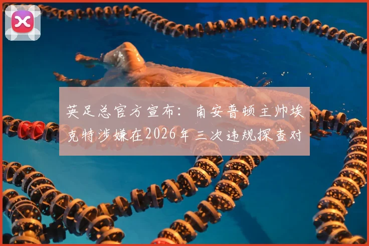 英足总官方宣布:南安普顿主帅埃克特涉嫌在2026年三次违规探查对手训练,或将面临严厉处罚