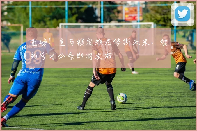 重磅!皇马锁定维尼修斯未来,续约官方公告即将发布
