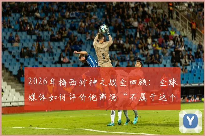 2026年梅西封神之战全回顾:全球媒体如何评价他那场“不属于这个星球”的表演?附关键数据解析