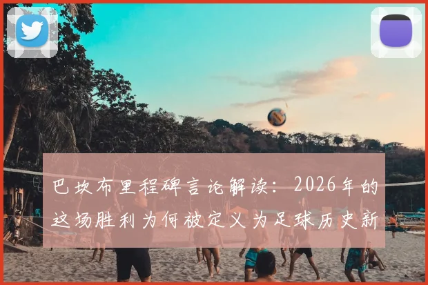 巴坎布里程碑言论解读：2026年的这场胜利为何被定义为足球历史新篇章，赛后采访全记录