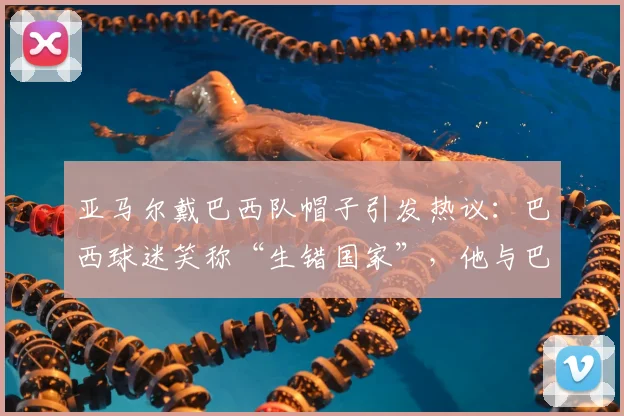 亚马尔戴巴西队帽子引发热议：巴西球迷笑称“生错国家”，他与巴西足球有何渊源？