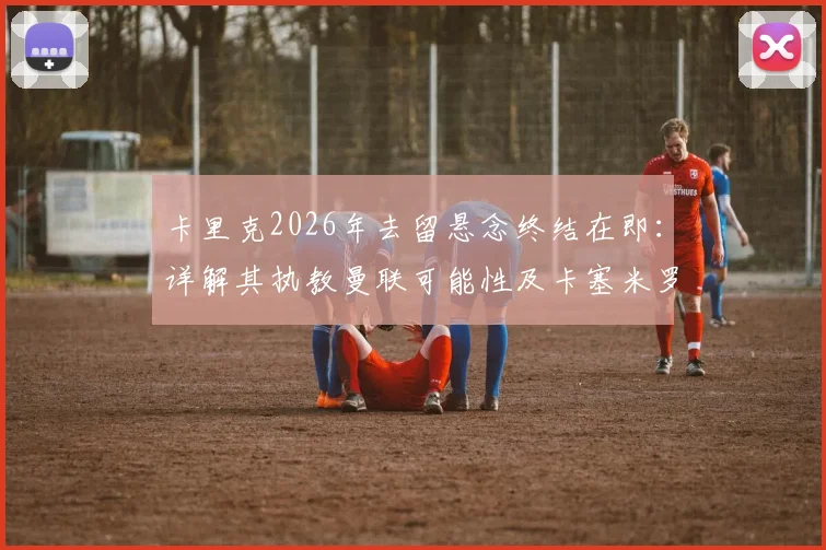 卡里克2026年去留悬念终结在即:详解其执教曼联可能性及卡塞米罗出场问题