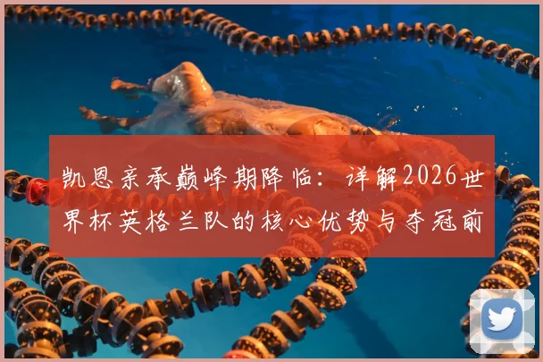 凯恩亲承巅峰期降临：详解2026世界杯英格兰队的核心优势与夺冠前景，三狮军团能否圆梦？