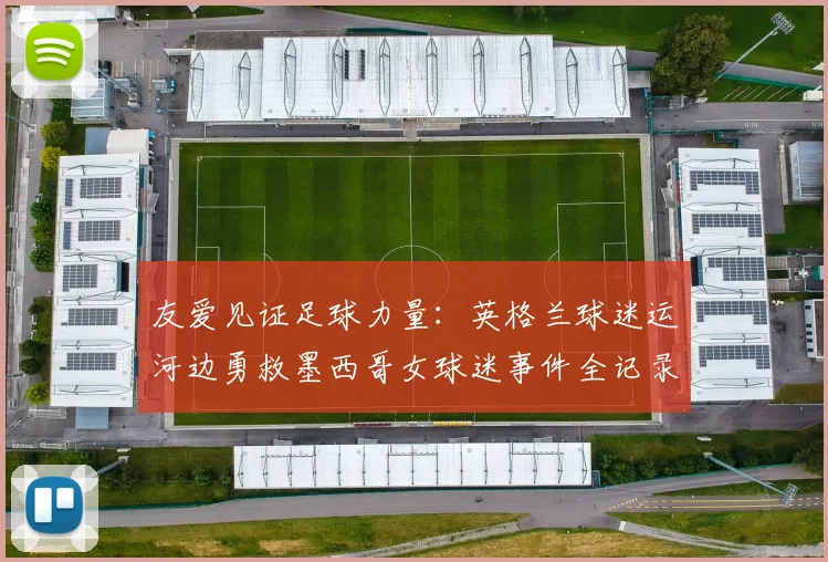 友爱见证足球力量：英格兰球迷运河边勇救墨西哥女球迷事件全记录（2026）