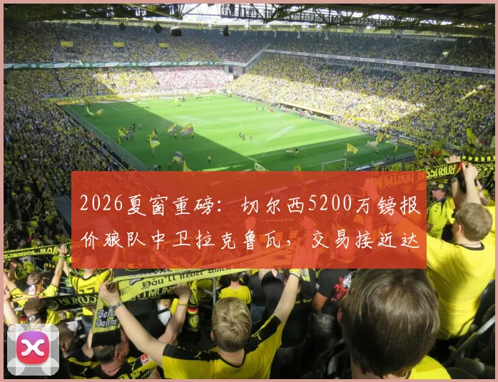 2026夏窗重磅：切尔西5200万镑报价狼队中卫拉克鲁瓦，交易接近达成，后防线重组计划曝光