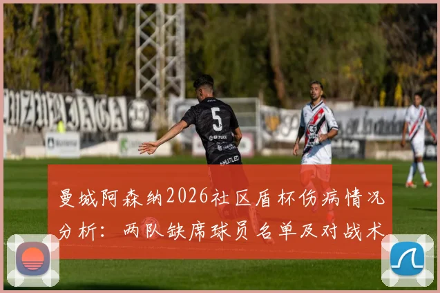 曼城阿森纳2026社区盾杯伤病情况分析：两队缺席球员名单及对战术轮换的影响